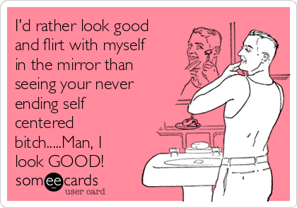 I'd rather look good
and flirt with myself
in the mirror than
seeing your never
ending self
centered
bitch.....Man, I
look GOOD! 