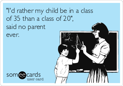 "I'd rather my child be in a class
of 35 than a class of 20",
said no parent
ever.