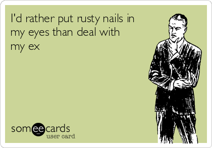 I'd rather put rusty nails in
my eyes than deal with
my ex