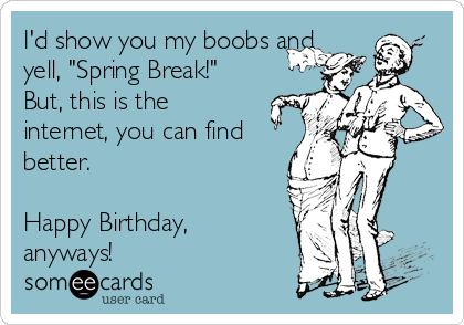 I'd show you my boobs and
yell, "Spring Break!"
But, this is the
internet, you can find
better.

Happy Birthday,
anyways!