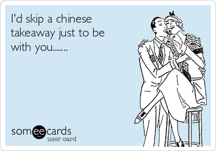 I'd skip a chinese
takeaway just to be
with you.......