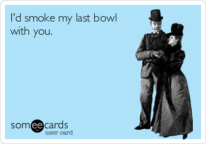 I'd smoke my last bowl
with you. 