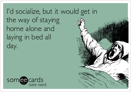I'd socialize, but it would get in
the way of staying 
home alone and
laying in bed all
day. 