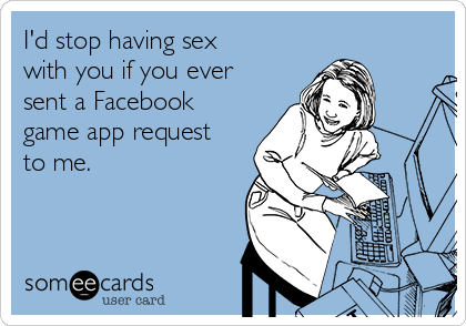 I'd stop having sex
with you if you ever
sent a Facebook
game app request
to me.