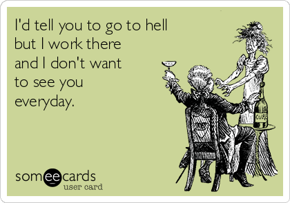 I'd tell you to go to hell 
but I work there
and I don't want 
to see you
everyday.