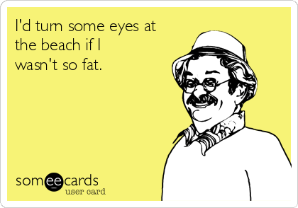 I'd turn some eyes at
the beach if I
wasn't so fat.