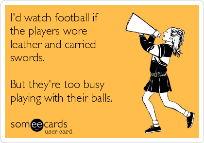 I'd watch football if
the players wore
leather and carried
swords. 

But they're too busy
playing with their balls. 