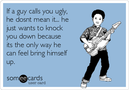 If a guy calls you ugly,
he dosnt mean it... he
just wants to knock
you down because
its the only way he
can feel bring himself
up.