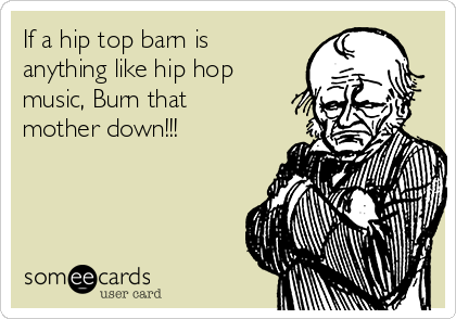 If a hip top barn is
anything like hip hop
music, Burn that
mother down!!!