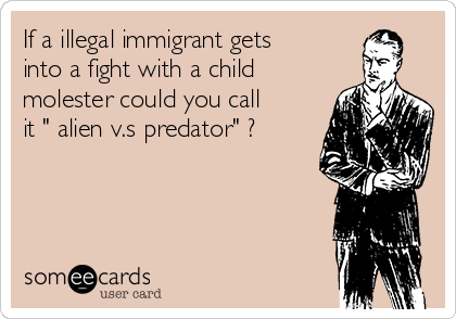 If a illegal immigrant gets
into a fight with a child
molester could you call
it " alien v.s predator" ? 