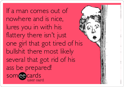 If a man comes out of
nowhere and is nice,
lures you in with his
flattery there isn't just
one girl that got tired of his
bullshit there most likely
several that got rid of his
ass be prepared!