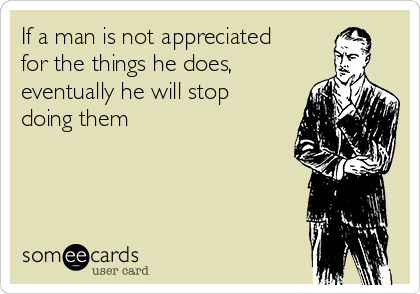 If a man is not appreciated
for the things he does,
eventually he will stop
doing them