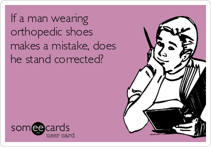 If a man wearing
orthopedic shoes
makes a mistake, does
he stand corrected?