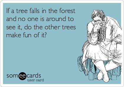 If a tree falls in the forest
and no one is around to
see it, do the other trees
make fun of it?