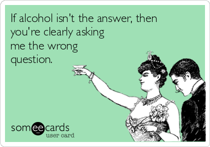 If alcohol isn't the answer, then
you're clearly asking
me the wrong
question. 