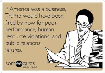 If America was a business,
Trump would have been
fired by now for poor
performance, human
resource violations, and
public relations
failures. 