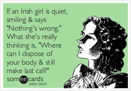 If an Irish girl is quiet,
smiling & says
"Nothing's wrong."
What she's really
thinking is, "Where
can I dispose of
your body & still
make last call?"
