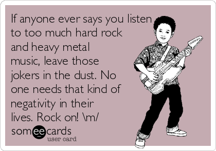 If anyone ever says you listen 
to too much hard rock
and heavy metal
music, leave those
jokers in the dust. No
one needs that kind of 
negativity in their
lives. Rock on! \m/