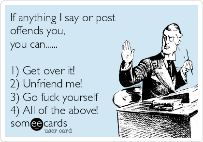 If anything I say or post
offends you, 
you can......

1) Get over it!
2) Unfriend me!
3) Go fuck yourself
4) All of the above!