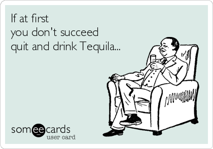 If at first
you don't succeed
quit and drink Tequila...