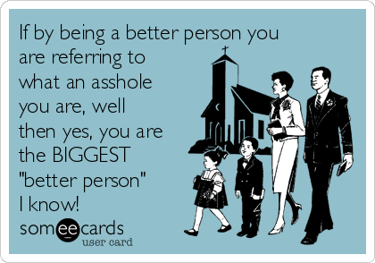 If by being a better person you
are referring to
what an asshole
you are, well
then yes, you are
the BIGGEST
"better person" 
I know!