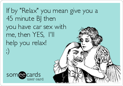 If by "Relax" you mean give you a
45 minute BJ then
you have car sex with
me, then YES,  I'll
help you relax! 
;)