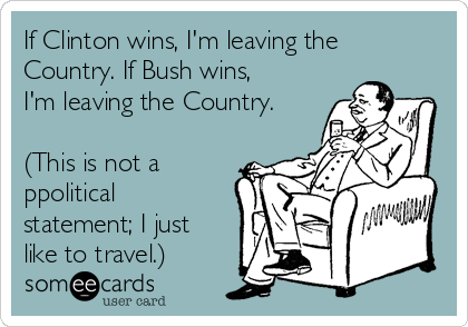 If Clinton wins, I'm leaving the
Country. If Bush wins,
I'm leaving the Country.

(This is not a
ppolitical
statement; I just
like to travel.)