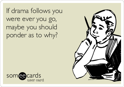 If drama follows you
were ever you go,
maybe you should
ponder as to why? 