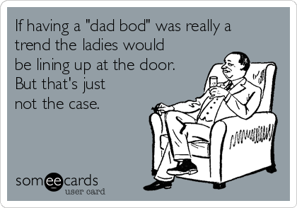 If having a "dad bod" was really a
trend the ladies would
be lining up at the door.
But that's just
not the case.