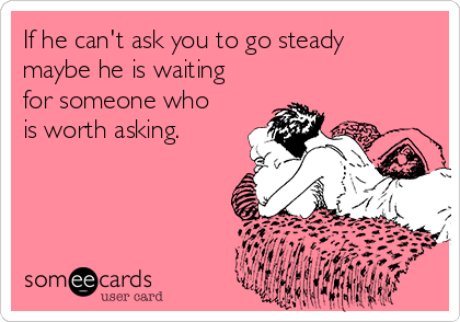 If he can't ask you to go steady
maybe he is waiting
for someone who
is worth asking.