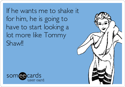 If he wants me to shake it
for him, he is going to
have to start looking a
lot more like Tommy
Shaw!!