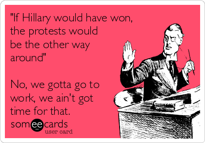"If Hillary would have won,
the protests would
be the other way
around"

No, we gotta go to
work, we ain't got
time for that.