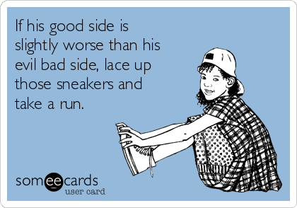 If his good side is
slightly worse than his
evil bad side, lace up
those sneakers and
take a run.