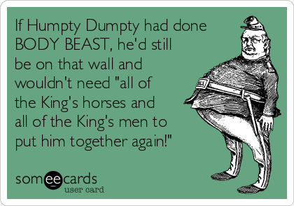 If Humpty Dumpty had done
BODY BEAST, he'd still
be on that wall and
wouldn't need "all of
the King's horses and
all of the King's men to
put him together again!"