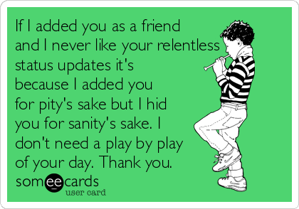 If I added you as a friend
and I never like your relentless
status updates it's
because I added you
for pity's sake but I hid
you for sanity's sake. I
don't need a play by play
of your day. Thank you. 