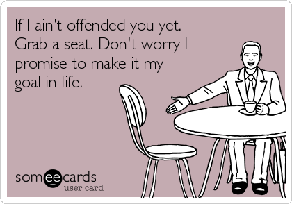 If I ain't offended you yet.
Grab a seat. Don't worry I 
promise to make it my
goal in life.