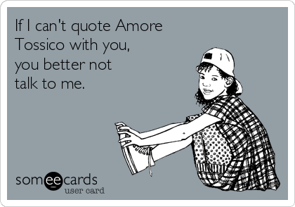 If I can't quote Amore 
Tossico with you,
you better not
talk to me.