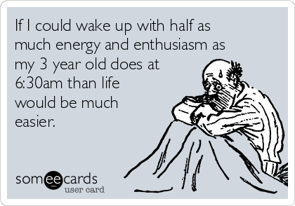 If I could wake up with half as
much energy and enthusiasm as
my 3 year old does at
6:30am than life
would be much
easier.
