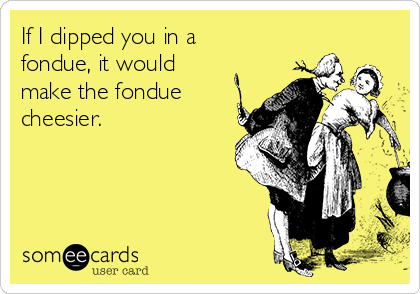 If I dipped you in a
fondue, it would
make the fondue
cheesier.