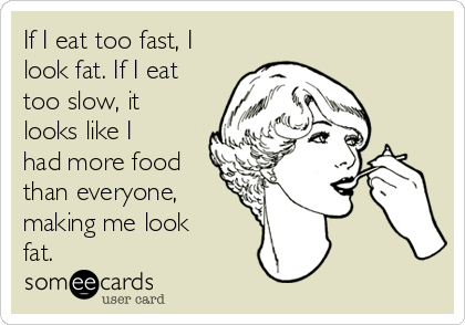 If I eat too fast, I
look fat. If I eat
too slow, it
looks like I
had more food
than everyone,
making me look
fat.