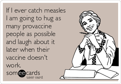 If I ever catch measles
I am going to hug as
many provaccine
people as possible
and laugh about it
later when their
vaccine doesn't
work.