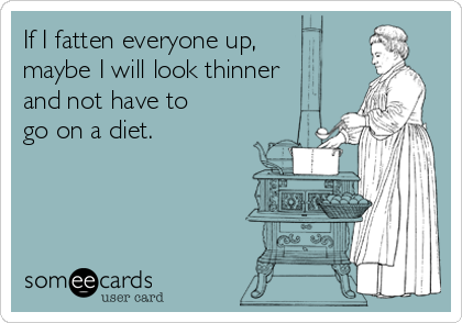 If I fatten everyone up,
maybe I will look thinner
and not have to
go on a diet.