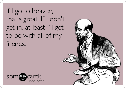 If I go to heaven,
that's great. If I don't
get in, at least I'll get
to be with all of my
friends.