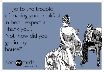 If I go to the trouble
of making you breakfast 
in bed, I expect a
'thank you'.
Not 'how did you
get in my
house?'.