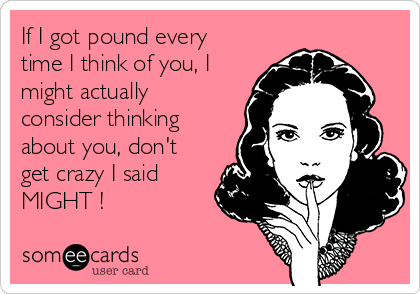 If I got pound every
time I think of you, I
might actually
consider thinking
about you, don't
get crazy I said
MIGHT !