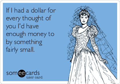 If I had a dollar for
every thought of
you I'd have
enough money to
by something
fairly small.