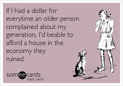 If I had a dollar for
everytime an older person
complained about my
generation, I'd beable to
afford a house in the
economy they
ruined.