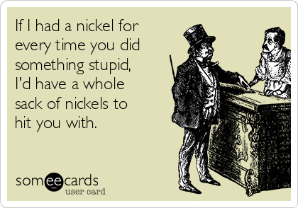 If I had a nickel for
every time you did 
something stupid,
I'd have a whole
sack of nickels to
hit you with.