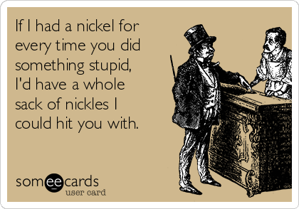 If I had a nickel for
every time you did 
something stupid,
I'd have a whole
sack of nickles I
could hit you with.