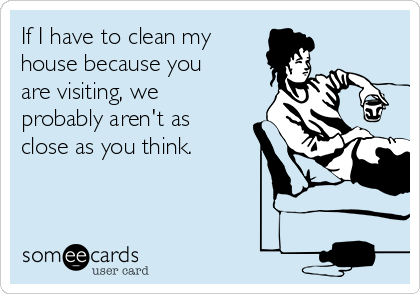 If I have to clean my
house because you
are visiting, we
probably aren't as
close as you think.